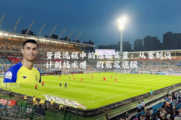 晋级流程中的隐藏变量:从赛制设计到战术博弈的底层逻辑